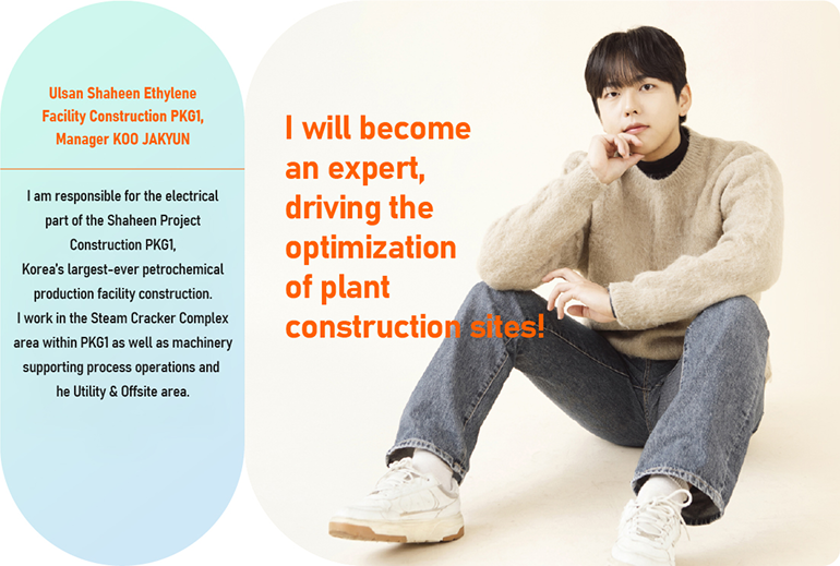 I will become an expert,  driving the optimization of plant construction sites! Ulsan Shaheen Ethylene Facility Construction PKG1, Manager KOO JAKYUN I am responsible for the electrical part of the Shaheen Project Construction PKG1, Korea’s largest-ever petrochemical production facility construction. I work in the Steam Cracker Complex area within PKG1 as well as machinery supporting process operations and the Utility & Offsite area. 